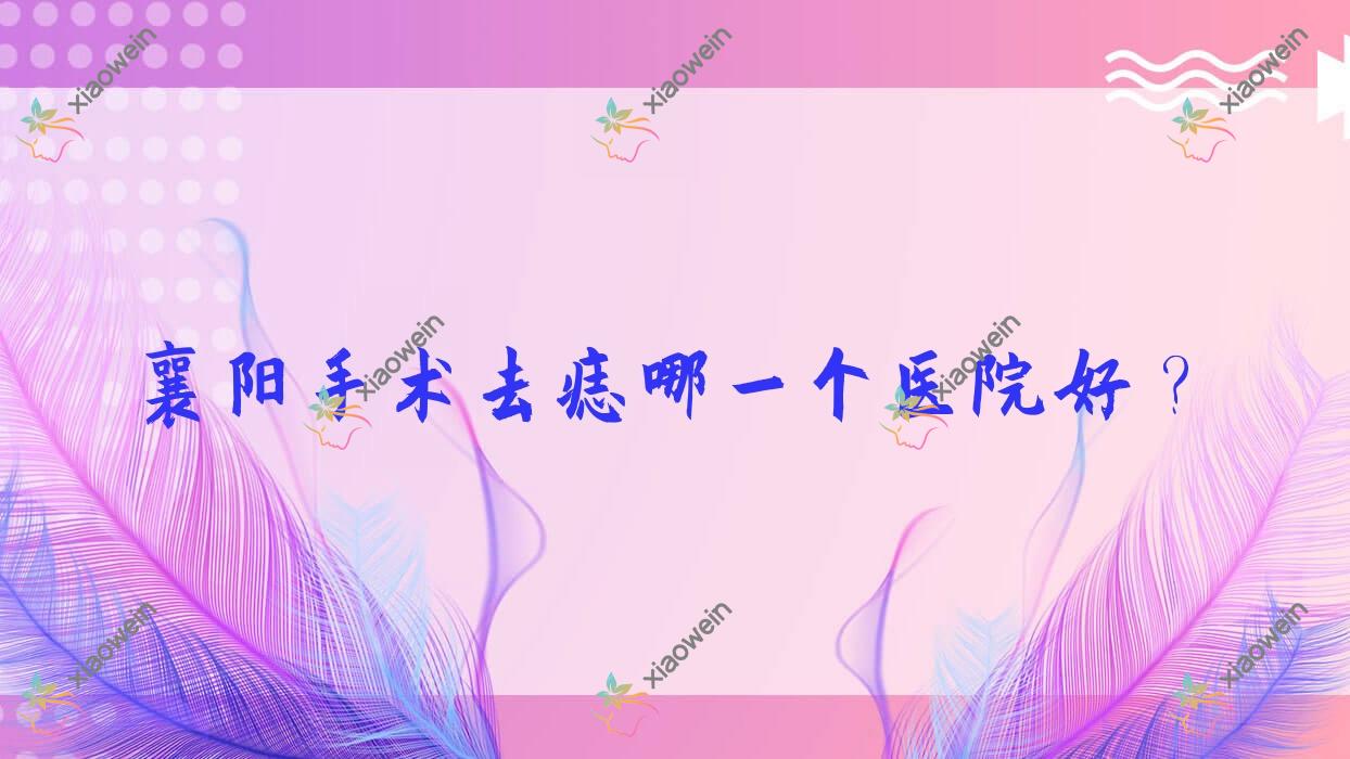 襄阳手术去痣哪一个医院好？湖北青果青橙|襄州国文|汇成美等这10家技术好