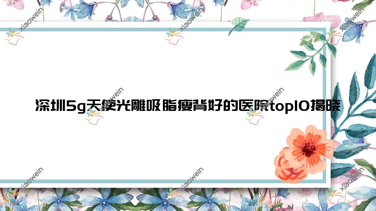 深圳5g天使光雕吸脂瘦背好的医院top10揭晓:美娇|西觅|清潭优等有名气大医生