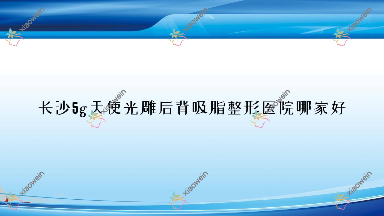 长沙5g天使光雕后背吸脂整形医院哪家好？长沙5g天使光雕吸脂去双下巴建议郑荃丽格、伊美