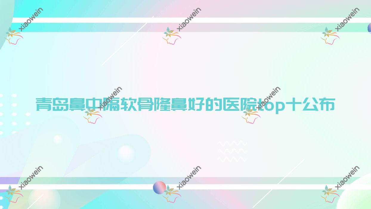 青岛鼻中隔软骨隆鼻好的医院top十公布:魅之源|歆美玥|贝莱漾美等有知名医生