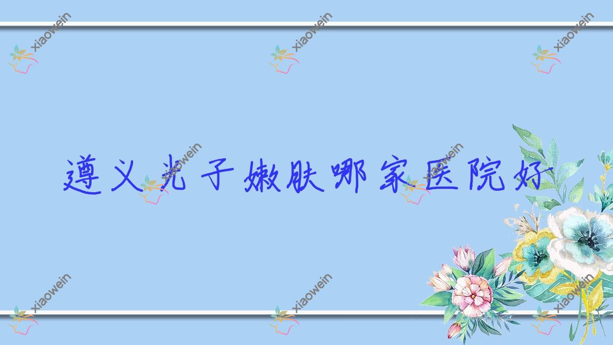 遵义光子嫩肤哪家医院好？整形医院、口碑测评收费价格表一览！