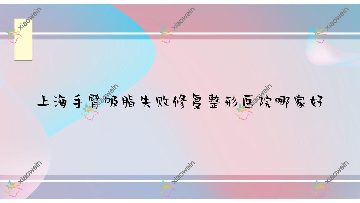 上海手臂吸脂失败修复哪家好？推荐上海手臂吸脂失败修复口碑不错还正规的医院