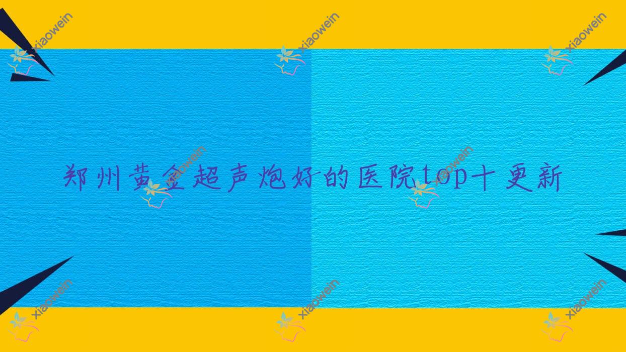 郑州黄金超声炮好的医院top十更新:河南汇星、河南熙美荟医院、河南欣妍医院等有知名医生