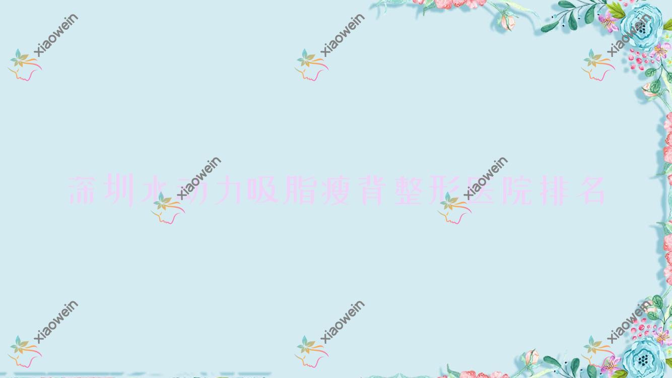 深圳水动力吸脂瘦背哪家医院较好？人气排行前十，韩星等口碑上榜