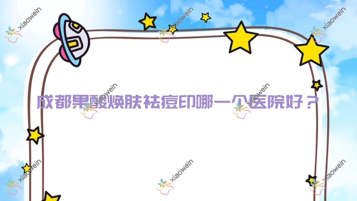 成都果酸焕肤祛痘印哪一个医院好？技术声誉对比:悦己风尚/艺颜佳人/光华晶肤等10家