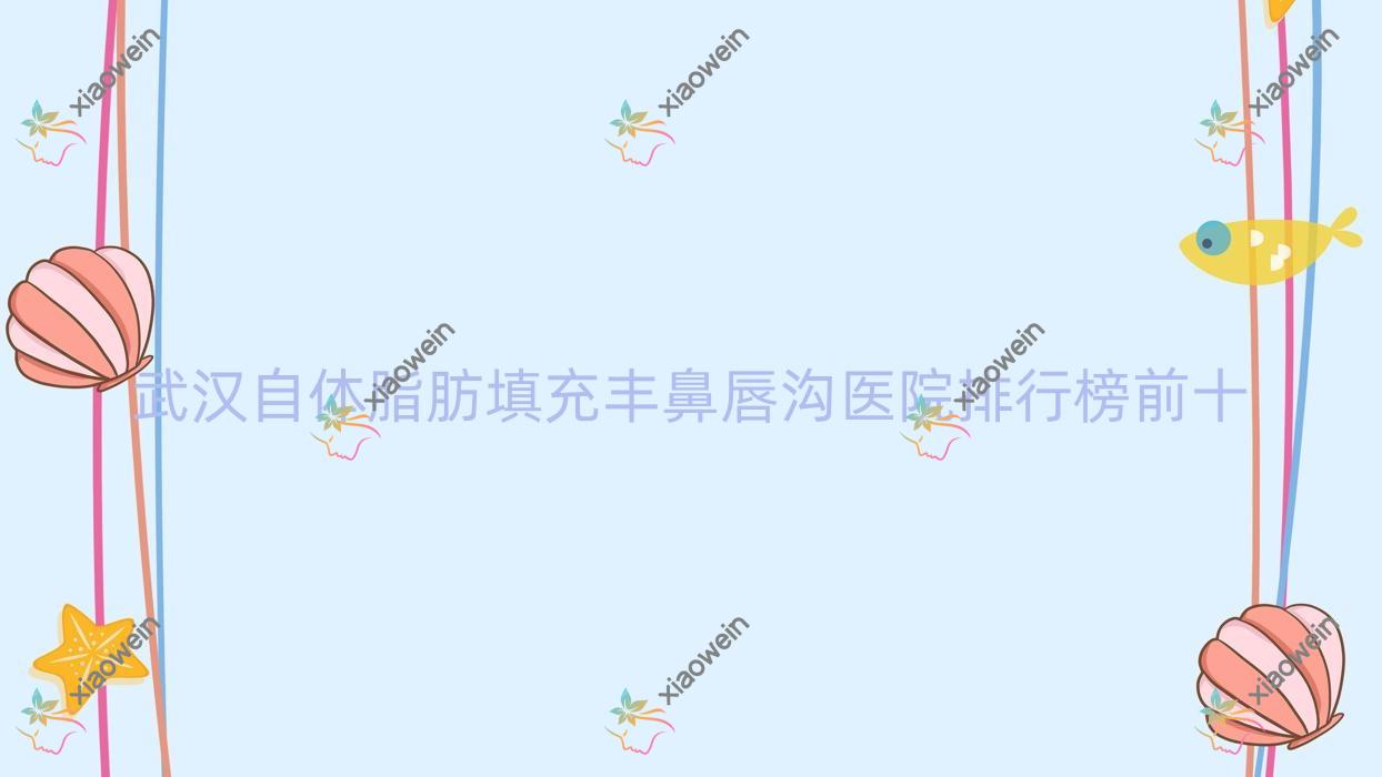 武汉自体脂肪填充丰鼻唇沟医院排行榜前十有哪些武汉比较好自体脂肪填充丰鼻唇沟整形医院
