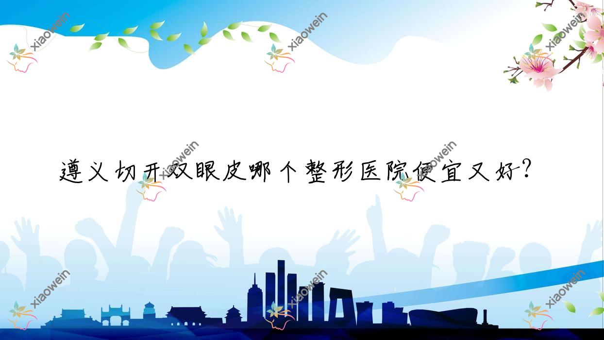 遵义切开双眼皮哪个医院便宜又好？青睐/华禧妇产医院私密科性价比高