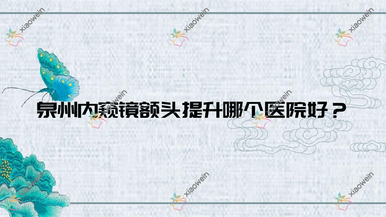 泉州内窥镜额头提升哪个医院好？2023排名:赫尔本外科/晋江聚医聚美/丰泽玛丽医院私密科等入选！附收费表