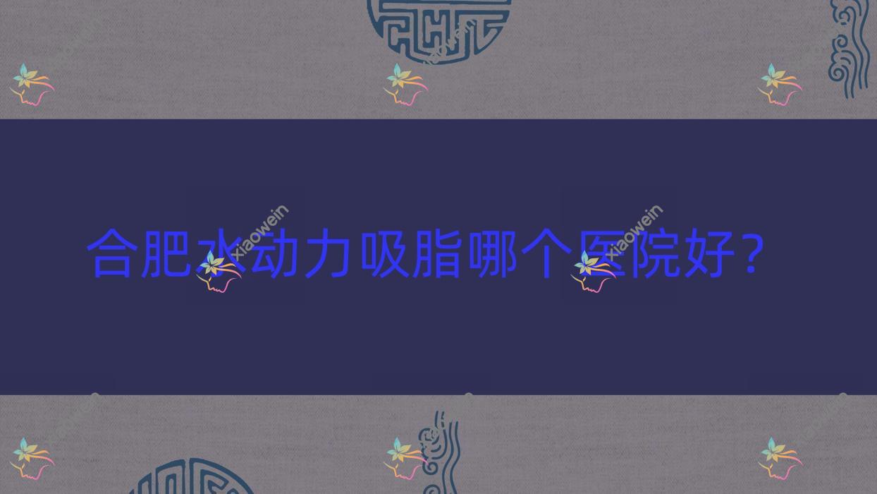 合肥水动力吸脂哪个医院好？2023排行:思美慧、巢湖澳尔番达、密医生等上榜！附收费表