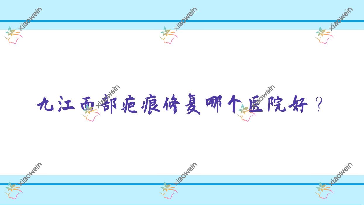 九江面部疤痕修复哪个医院好？2023排行榜:沁妍|瑞昌恩美|贵美人等入选！附价格表