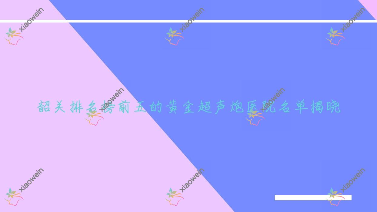 韶关排名榜前五的黄金超声炮医院名单揭晓(推荐韶关黄金超声炮不错的五家医院)