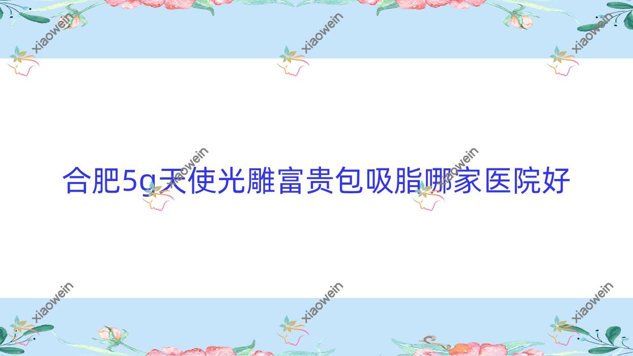合肥5g天使光雕富贵包吸脂哪家医院好？整形医院、口碑评价费用收费表预览！