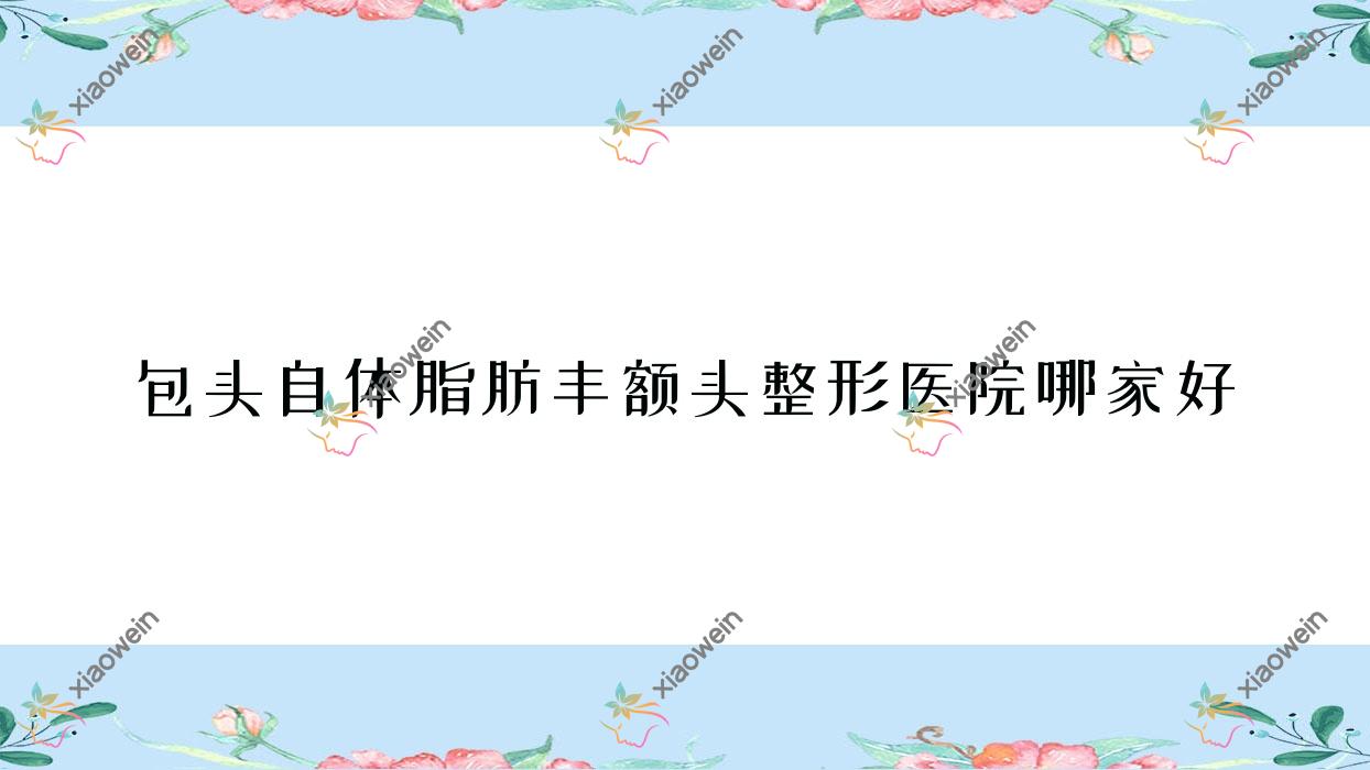 包头自体脂肪丰额头哪家好？推荐包头自体脂肪丰额头有口皆碑还正规的医院
