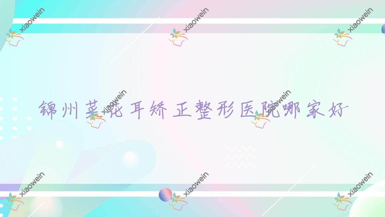 锦州菜花耳矫正哪家好？锦州耳廓畸形矫正建议绮优拉|解志博|黑山博美