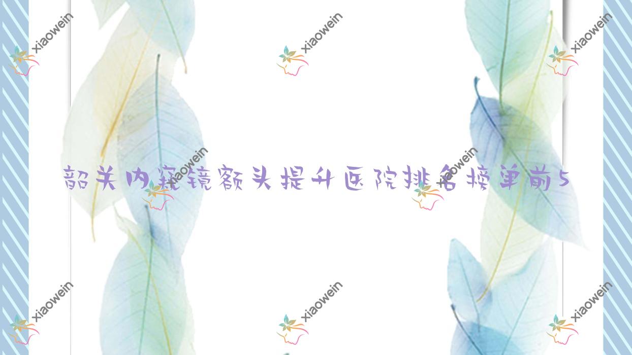 韶关内窥镜额头提升医院排名榜单前5有哪些韶关很好内窥镜额头提升整形医院