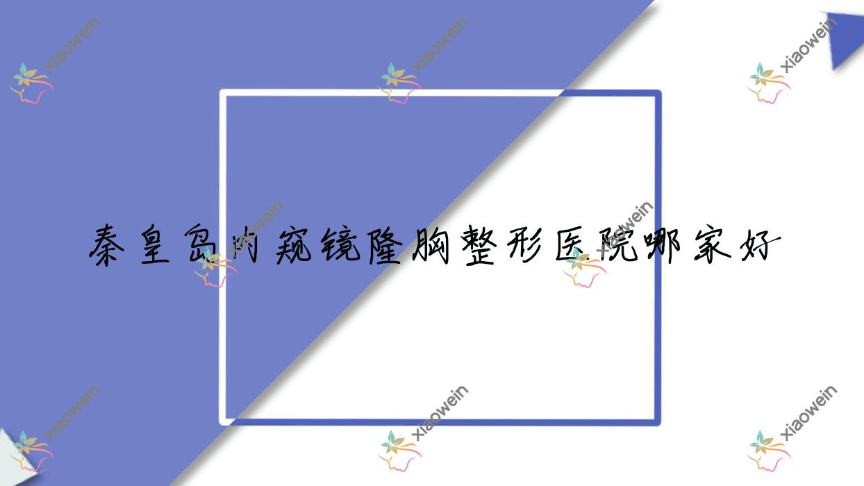 秦皇岛内窥镜隆胸哪家好？秦皇岛整形医院排名匠心医美医院、溪颜玉、如归