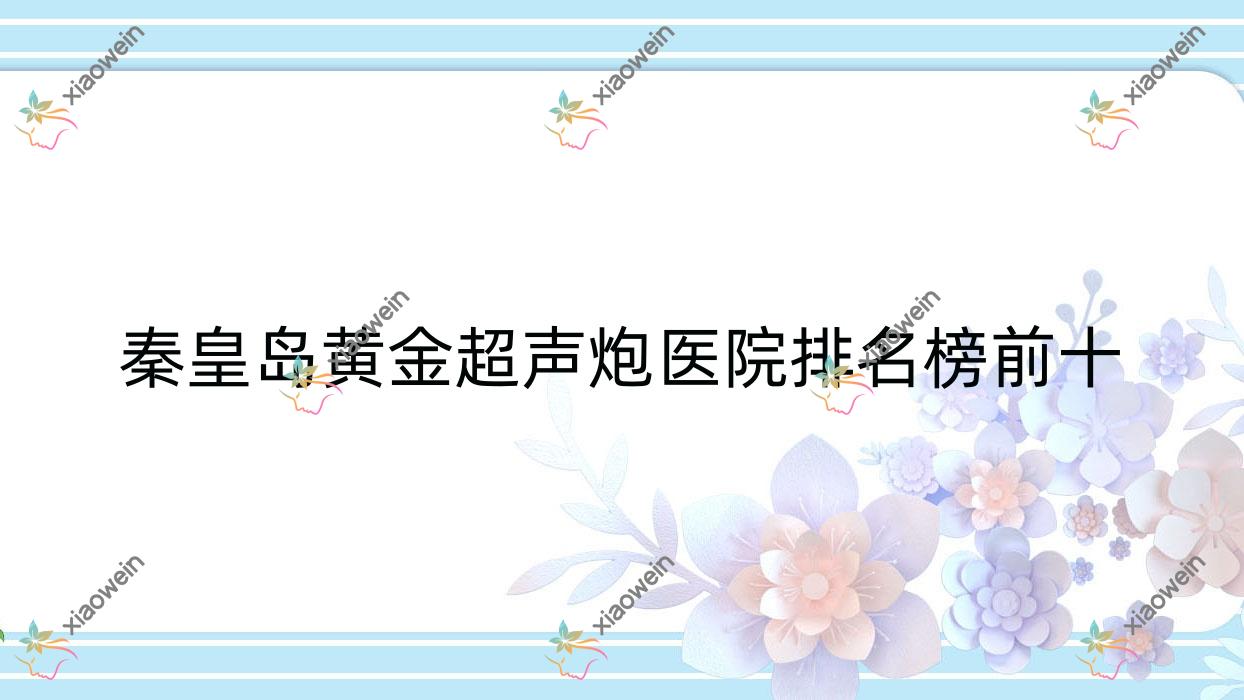 秦皇岛黄金超声炮医院排名榜前十有哪些秦皇岛好黄金超声炮整形医院