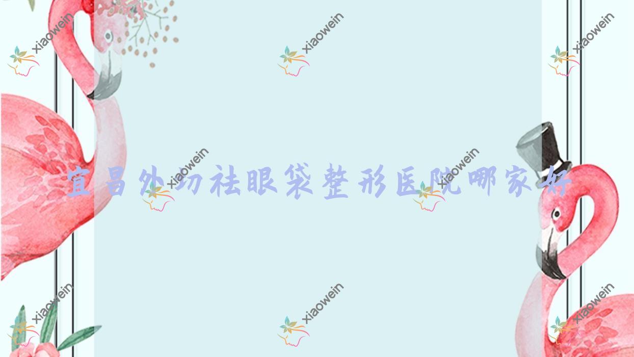 宜昌外切祛眼袋哪里好？价格多少钱？中爱/德济/亚太医院3000+