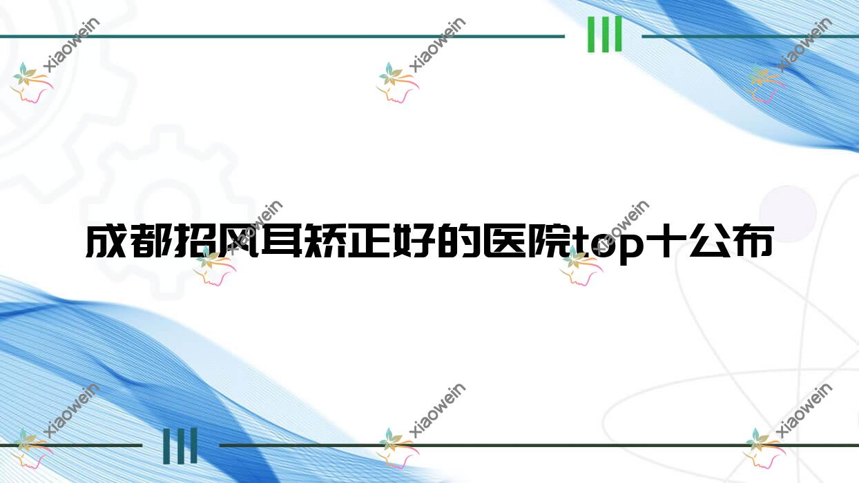成都招风耳矫正好的医院top十公布:菲思丽致/高新悦思俪/华人医联为美等有出名医生
