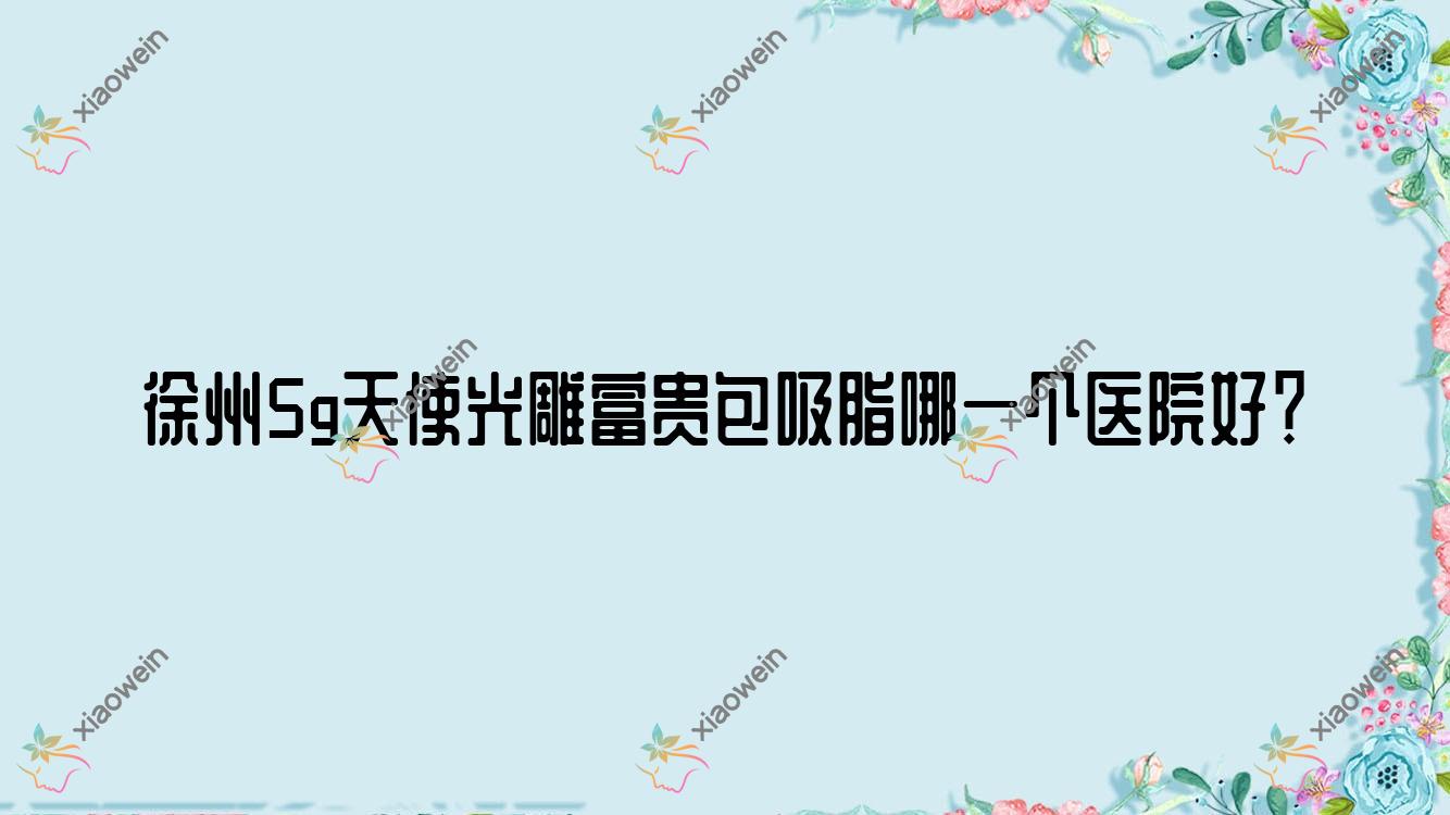 徐州5g天使光雕富贵包吸脂哪一个医院好？丰县致美|黛珍|美玲医学等这10家技术很好