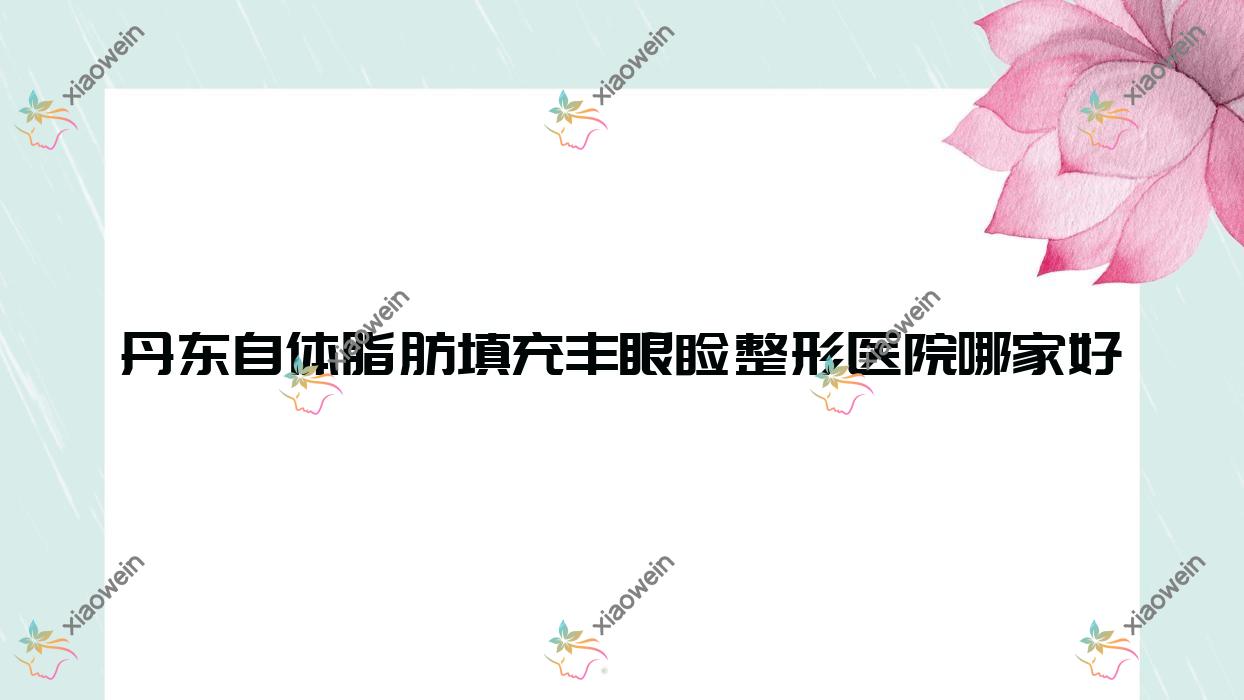 丹东自体脂肪填充丰眼睑哪里好？价格多少钱？宽甸迟新嫒微|凤城爱研|美辰恒美5200起