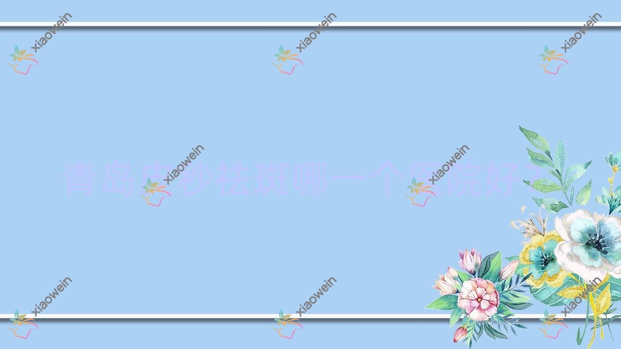 青岛皮秒祛斑哪一个医院好?硬实力声誉对比:雅美汇、初颜轻奢等十家