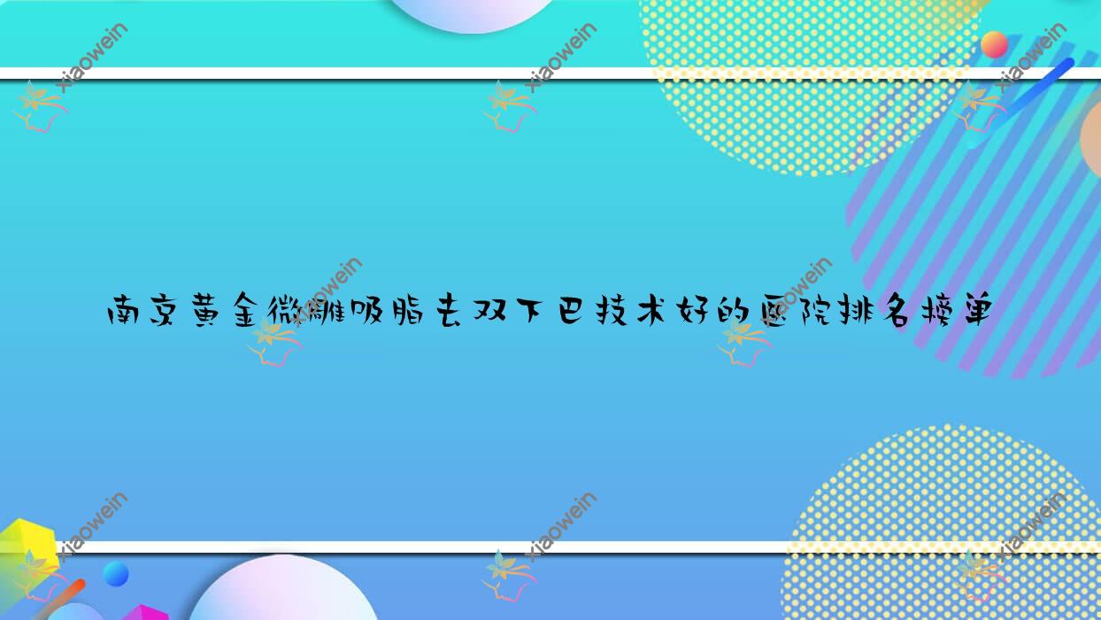 发布！南京黄金微雕吸脂去双下巴技术好的医院排名榜单|前10名详细阐述,有几家是公办