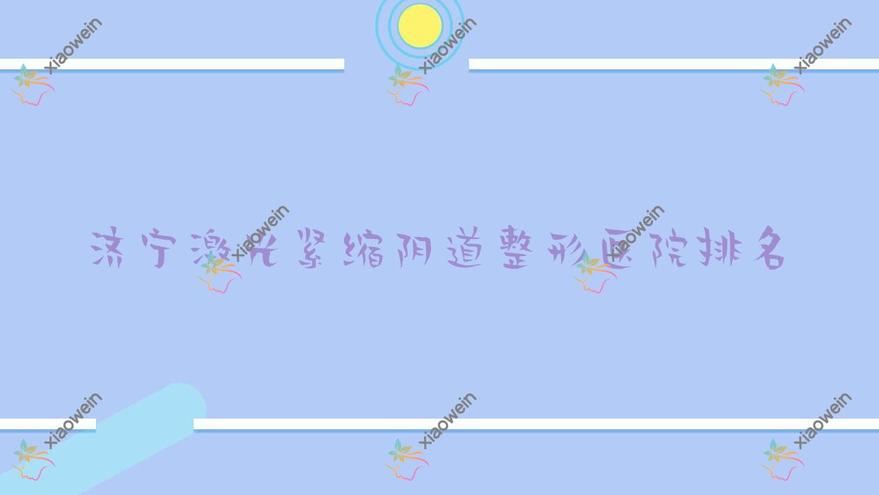 济宁激光紧缩阴道好的医院排名:激光紧缩阴道好的正规医院除了微山星悦还有这10家