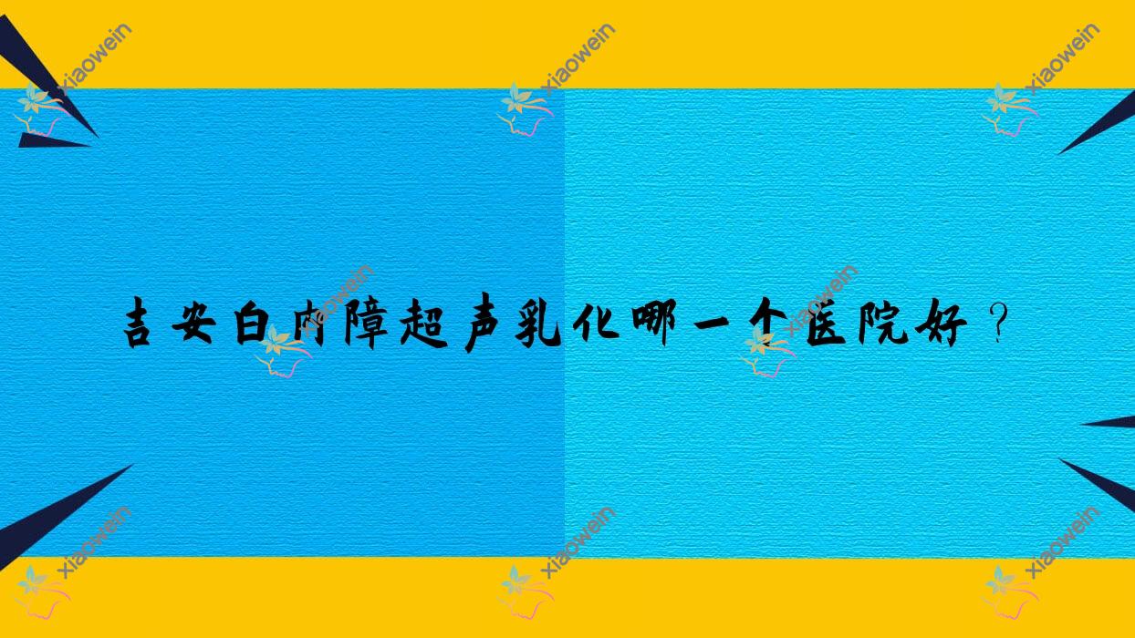 吉安白内障超声乳化哪一个医院好?实力口碑相对比:井冈山大学附属医院|中心人民医院|第一人民医院等5家