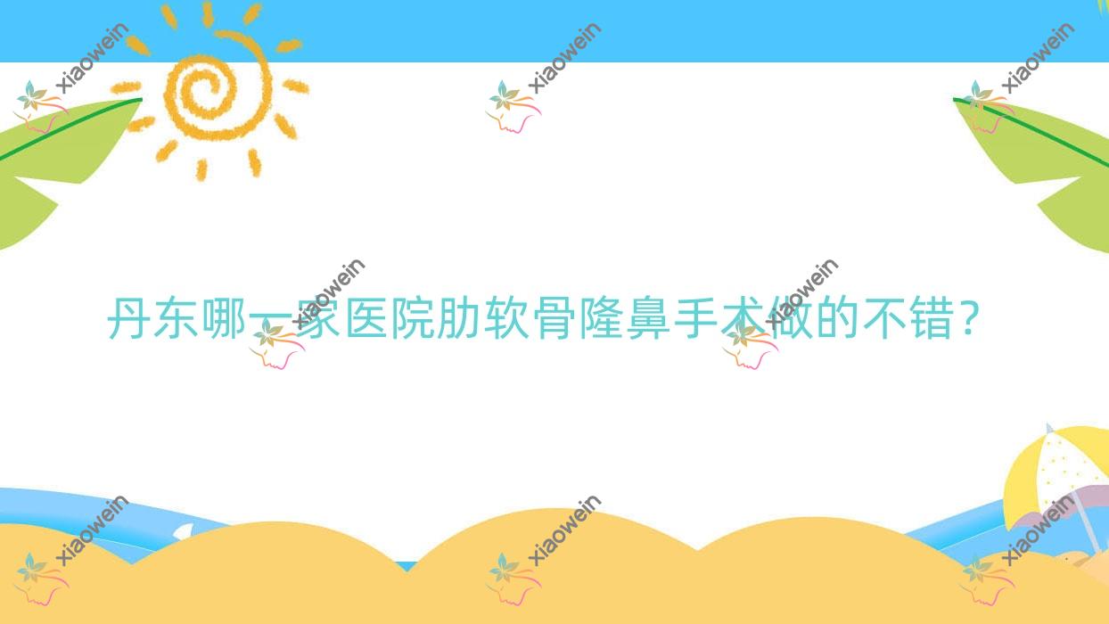 丹东哪一家医院肋软骨隆鼻手术做的不错？全新丹东肋软骨隆鼻排名榜TOP十医院发布