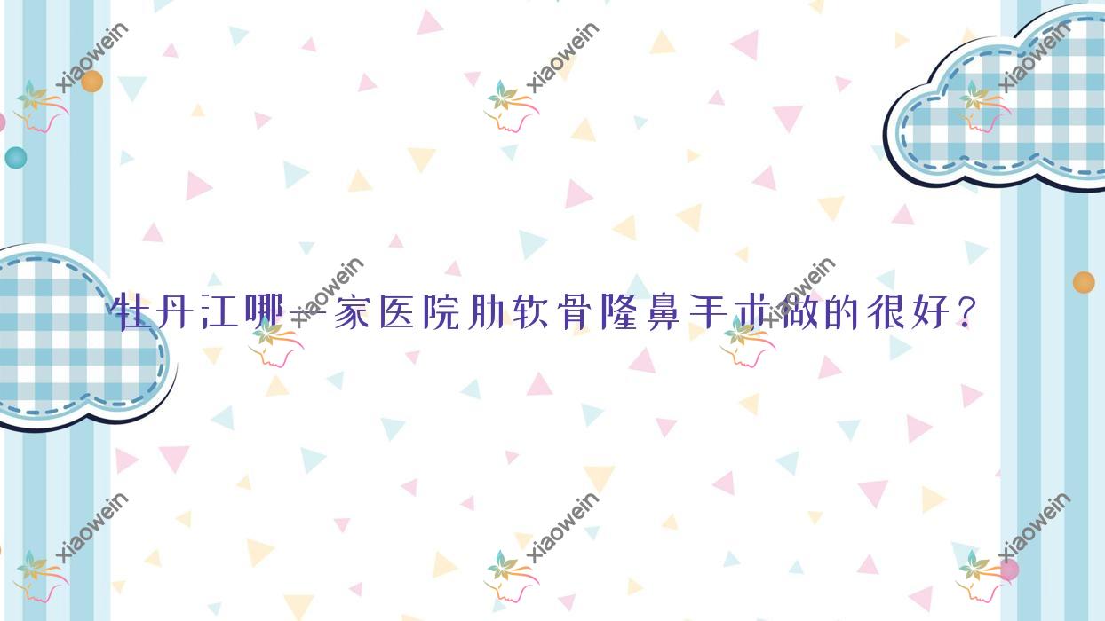 牡丹江哪一家医院肋软骨隆鼻手术做的很好？新版牡丹江肋软骨隆鼻排名榜单TOP3医院揭秘