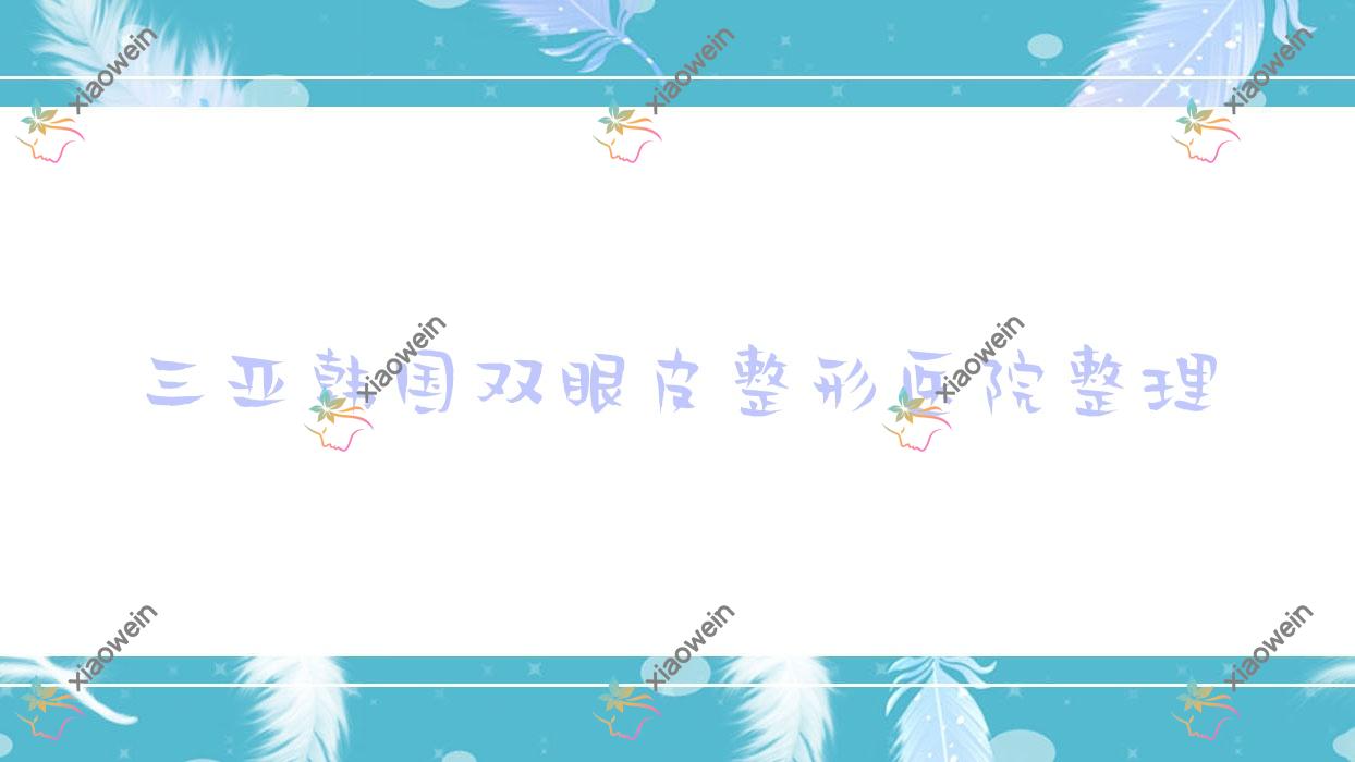 三亚韩国双眼皮整形医院整理前10测评,整理当地这10家被大家推荐