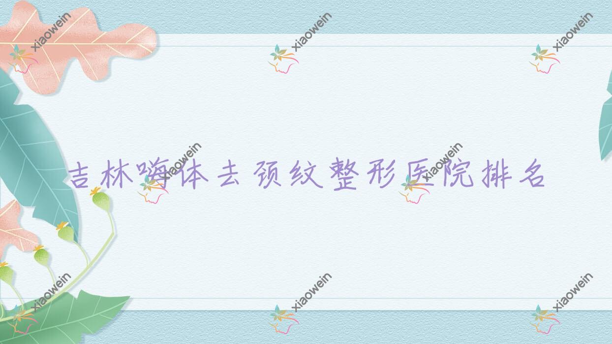 吉林嗨体去颈纹哪家医院较好？人气排行前10，源源等口碑上榜