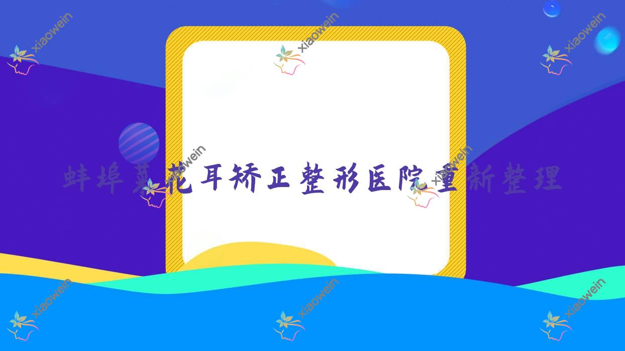蚌埠菜花耳矫正整形医院重新整理前5测评,汇总当地这5家被亲们尊敬