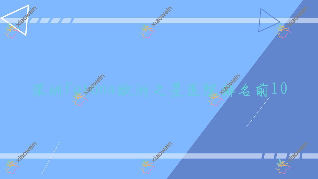 深圳fotona欧洲之星医院排名前10有哪些深圳好fotona欧洲之星整形医院