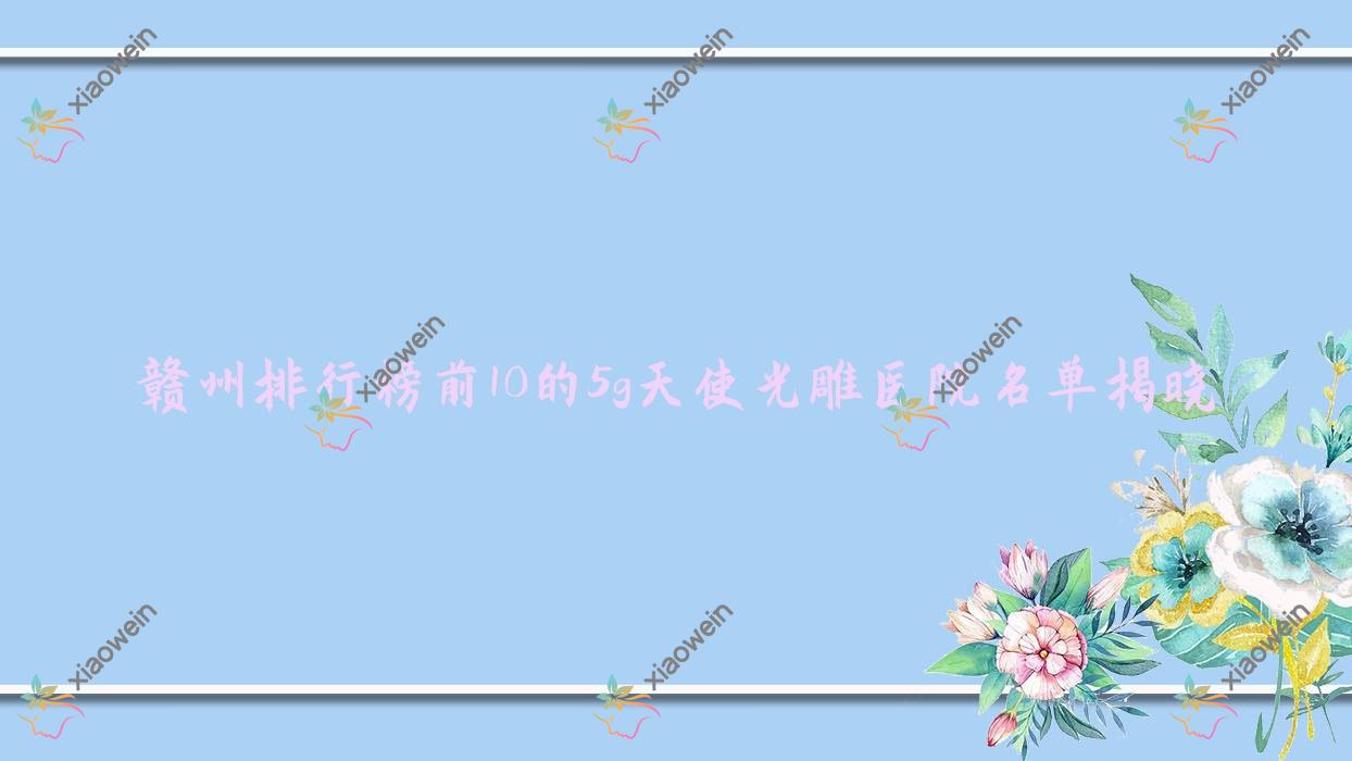 赣州排行榜前10的5g天使光雕医院名单揭晓(推荐赣州5g天使光雕好的10家医院)