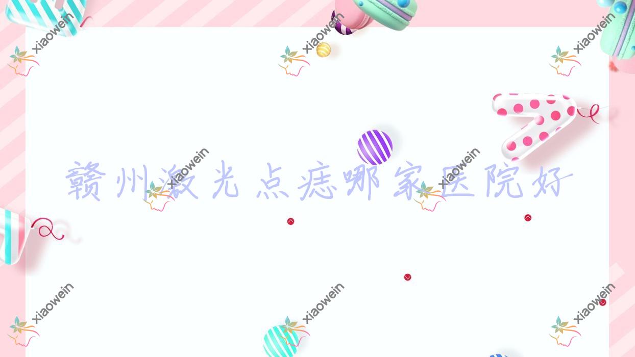 赣州激光点痣哪家医院好？整形医院、声誉评测收费价目表一览！