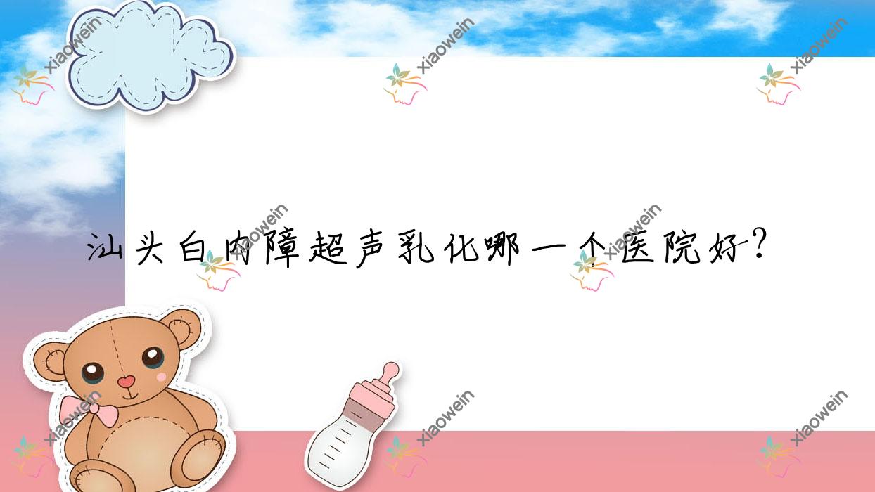 汕头白内障超声乳化哪一个医院好?技术口碑相对比:金平区中医院/中医院/澄海区华侨医院等10家