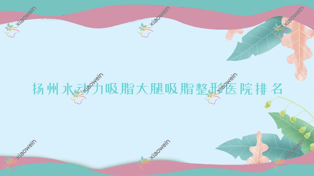 扬州水动力吸脂大腿吸脂哪家医院较好？人气排行前10，恩美等人气上榜