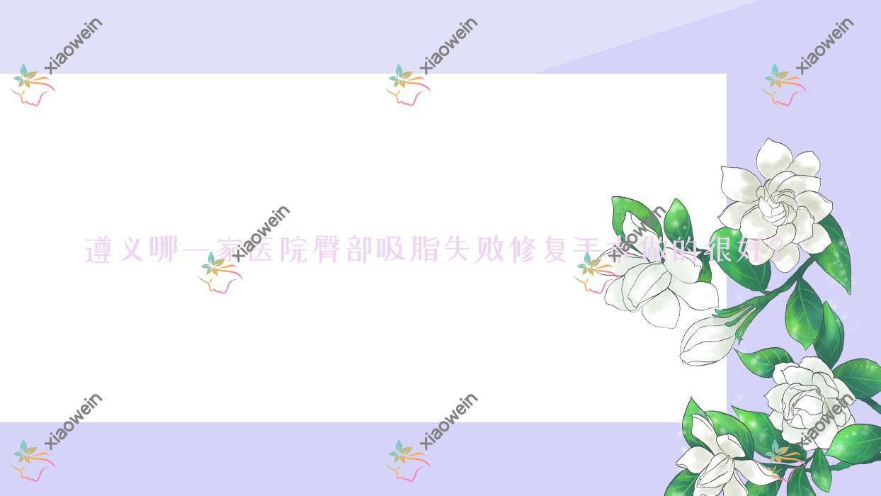 遵义哪一家医院臀部吸脂失败修复手术做的很好？新版遵义臀部吸脂失败修复排行TOP5医院公布