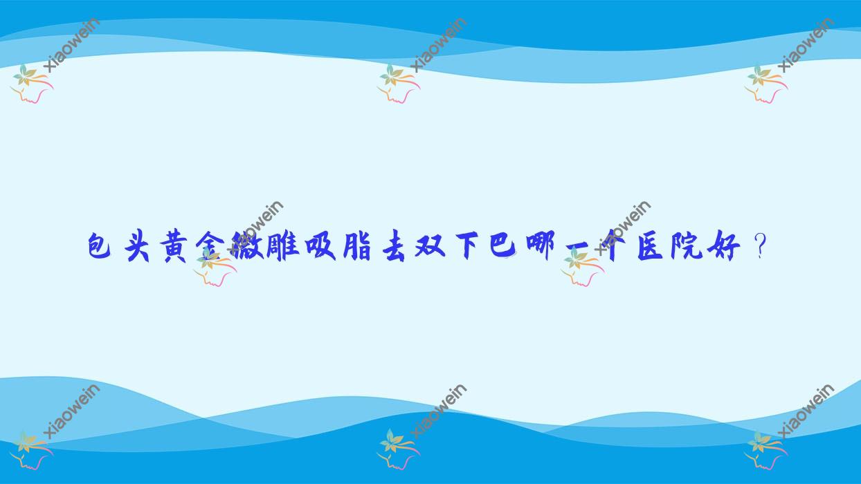 包头黄金微雕吸脂去双下巴哪一个医院好？精选10家本地硬实力很高的整形机构