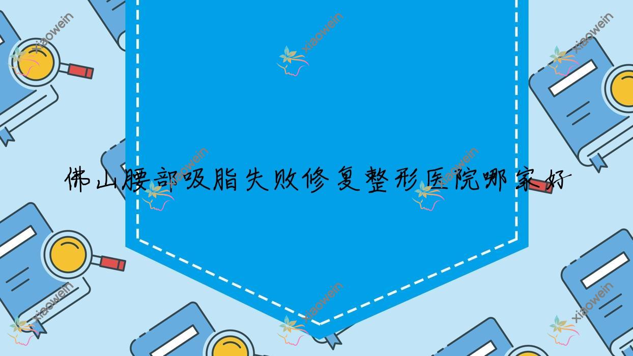 佛山腰部吸脂失败修复哪家好？佛山背部吸脂失败修复推荐典燃、顺德颜瑾、伊芙
