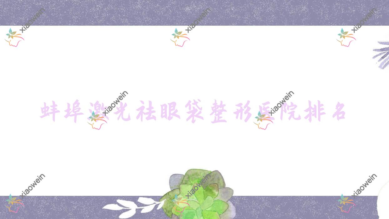 蚌埠激光祛眼袋医院排名榜:眼袋修复/溶脂去眼袋和内切去眼袋医院推荐