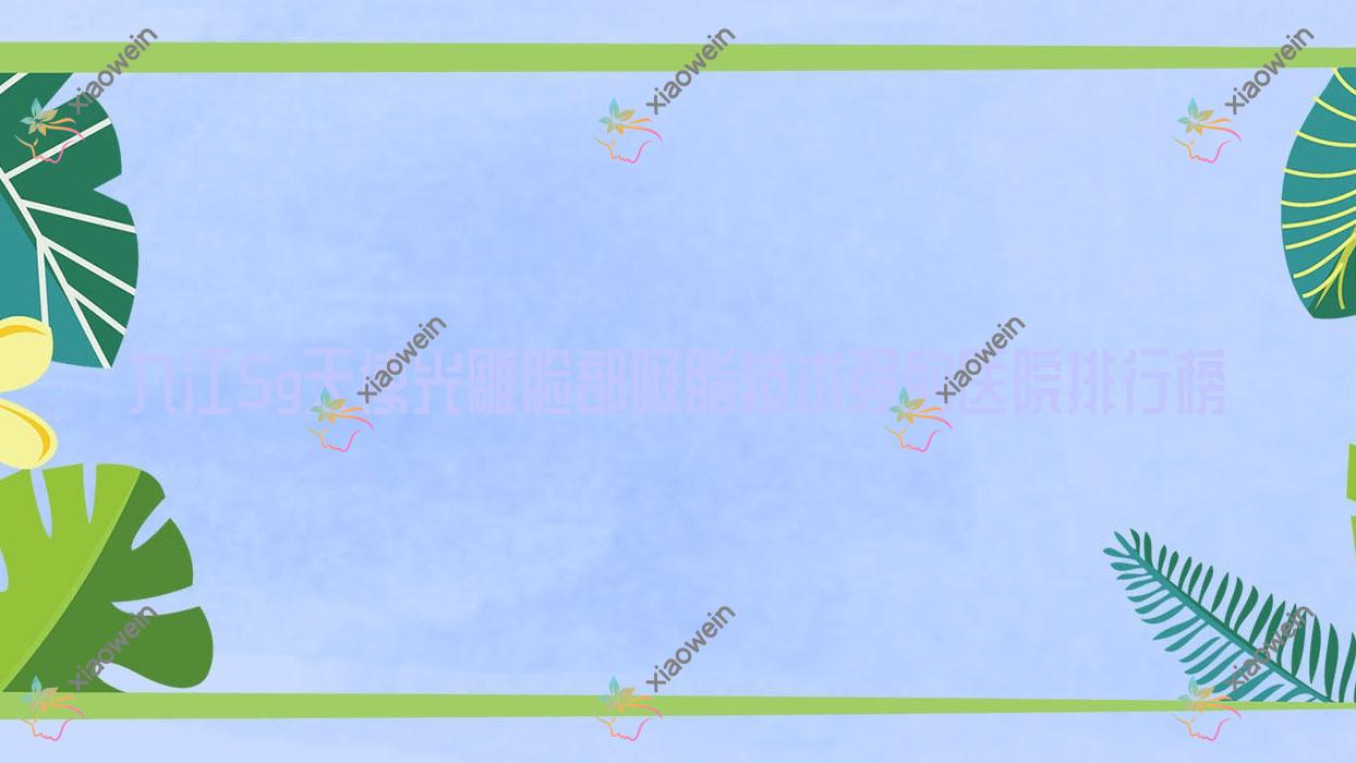 揭秘！九江5g天使光雕脸部吸脂技术强的医院排行榜|前10名详解,有几家是公办