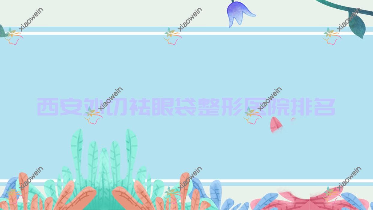 西安外切祛眼袋医院排名榜:超声去眼袋/超声波祛眼袋和全切法去眼袋医院推荐