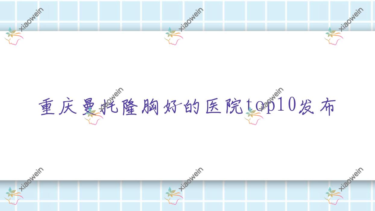 重庆曼托隆胸好的医院top10发布:喜和臻道、积姬仙奴智美荟、筑美安等有有名医生