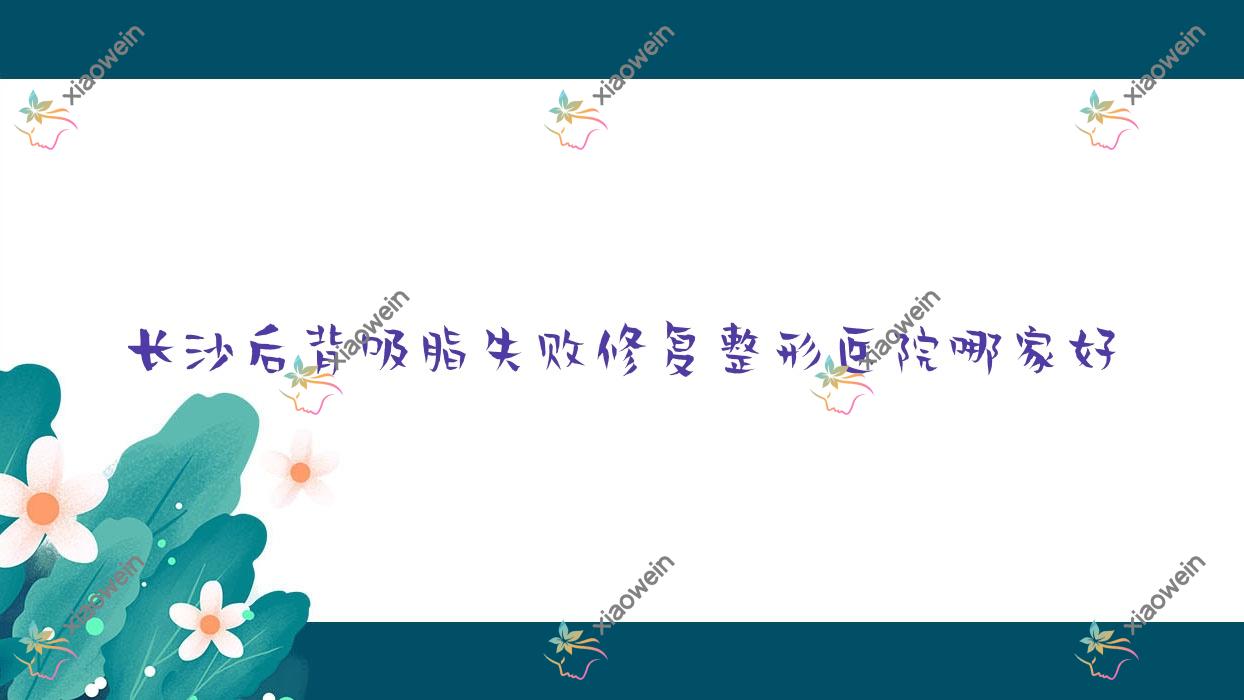 长沙后背吸脂失败修复哪家好？推荐长沙后背吸脂失败修复好口碑还正规的医院