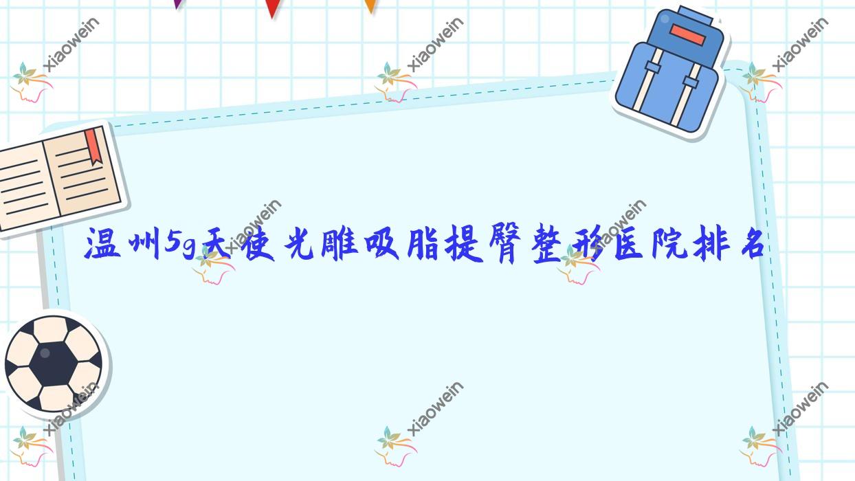 温州5g天使光雕吸脂提臀哪家医院较好？人气排行前10，蜜芮拉等人气入围