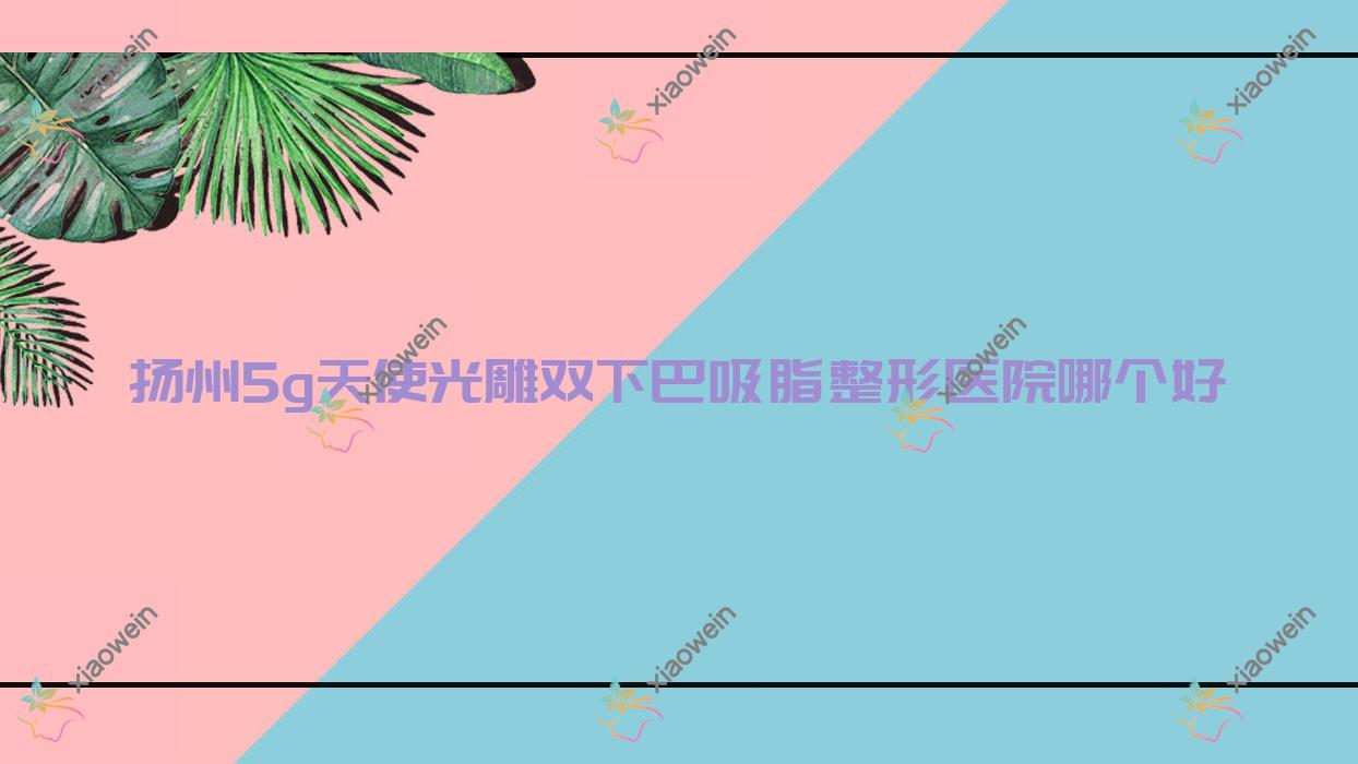 扬州5g天使光雕双下巴吸脂医院哪个好？清婉璞颜/卓瑞，再附价格表