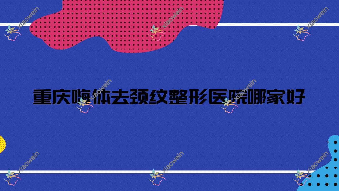 重庆嗨体去颈纹哪家好？推荐重庆嗨体去颈纹有口皆碑还正规的医院